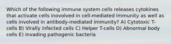 Which of the following immune system cells releases cytokines that activate cells inovolved in cell-mediated immunity as well as cells involved in antibody-mediated immunity? A) Cytotoxic T-cells B) Virally infected cells C) Helper T-cells D) Abnormal body cells E) Invading pathogenic bacteria