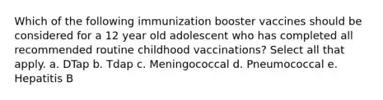 Which of the following immunization booster vaccines should be considered for a 12 year old adolescent who has completed all recommended routine childhood vaccinations? Select all that apply. a. DTap b. Tdap c. Meningococcal d. Pneumococcal e. Hepatitis B