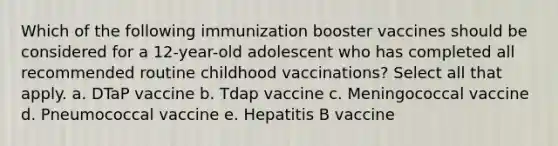 Which of the following immunization booster vaccines should be considered for a 12-year-old adolescent who has completed all recommended routine childhood vaccinations? Select all that apply. a. DTaP vaccine b. Tdap vaccine c. Meningococcal vaccine d. Pneumococcal vaccine e. Hepatitis B vaccine