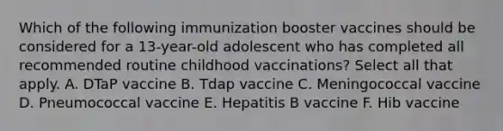 Which of the following immunization booster vaccines should be considered for a 13-year-old adolescent who has completed all recommended routine childhood vaccinations? Select all that apply. A. DTaP vaccine B. Tdap vaccine C. Meningococcal vaccine D. Pneumococcal vaccine E. Hepatitis B vaccine F. Hib vaccine