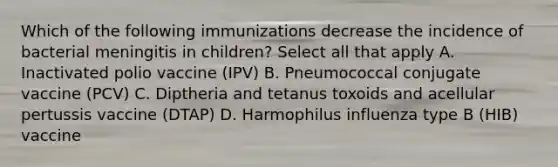 Which of the following immunizations decrease the incidence of bacterial meningitis in children? Select all that apply A. Inactivated polio vaccine (IPV) B. Pneumococcal conjugate vaccine (PCV) C. Diptheria and tetanus toxoids and acellular pertussis vaccine (DTAP) D. Harmophilus influenza type B (HIB) vaccine