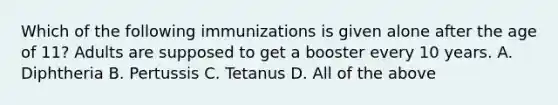 Which of the following immunizations is given alone after the age of 11? Adults are supposed to get a booster every 10 years. A. Diphtheria B. Pertussis C. Tetanus D. All of the above