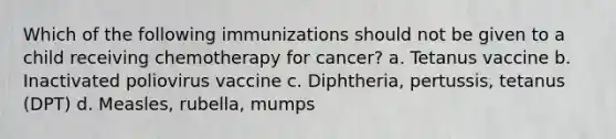 Which of the following immunizations should not be given to a child receiving chemotherapy for cancer? a. Tetanus vaccine b. Inactivated poliovirus vaccine c. Diphtheria, pertussis, tetanus (DPT) d. Measles, rubella, mumps