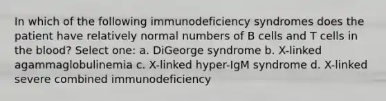 In which of the following immunodeficiency syndromes does the patient have relatively normal numbers of B cells and T cells in the blood? Select one: a. DiGeorge syndrome b. X-linked agammaglobulinemia c. X-linked hyper-IgM syndrome d. X-linked severe combined immunodeficiency