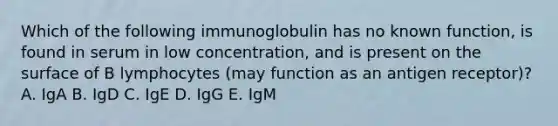 Which of the following immunoglobulin has no known function, is found in serum in low concentration, and is present on the surface of B lymphocytes (may function as an antigen receptor)? A. IgA B. IgD C. IgE D. IgG E. IgM