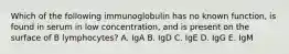 Which of the following immunoglobulin has no known function, is found in serum in low concentration, and is present on the surface of B lymphocytes? A. IgA B. IgD C. IgE D. IgG E. IgM