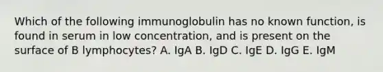 Which of the following immunoglobulin has no known function, is found in serum in low concentration, and is present on the surface of B lymphocytes? A. IgA B. IgD C. IgE D. IgG E. IgM