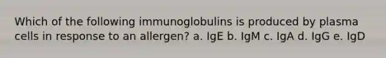 Which of the following immunoglobulins is produced by plasma cells in response to an allergen? a. IgE b. IgM c. IgA d. IgG e. IgD