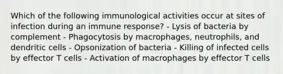 Which of the following immunological activities occur at sites of infection during an immune response? - Lysis of bacteria by complement - Phagocytosis by macrophages, neutrophils, and dendritic cells - Opsonization of bacteria - Killing of infected cells by effector T cells - Activation of macrophages by effector T cells