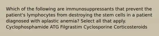 Which of the following are immunosuppressants that prevent the patient's lymphocytes from destroying the stem cells in a patient diagnosed with aplastic anemia? Select all that apply. Cyclophosphamide ATG Filgrastim Cyclosporine Corticosteroids