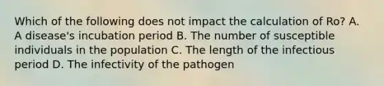 Which of the following does not impact the calculation of Ro? A. A disease's incubation period B. The number of susceptible individuals in the population C. The length of the infectious period D. The infectivity of the pathogen