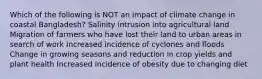 Which of the following is NOT an impact of climate change in coastal Bangladesh? Salinity intrusion into agricultural land Migration of farmers who have lost their land to urban areas in search of work Increased incidence of cyclones and floods Change in growing seasons and reduction in crop yields and plant health Increased incidence of obesity due to changing diet