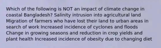 Which of the following is NOT an impact of climate change in coastal Bangladesh? Salinity intrusion into agricultural land Migration of farmers who have lost their land to urban areas in search of work Increased incidence of cyclones and floods Change in growing seasons and reduction in crop yields and plant health Increased incidence of obesity due to changing diet
