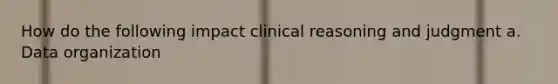 How do the following impact clinical reasoning and judgment a. Data organization