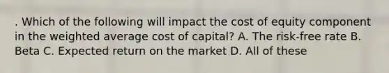 . Which of the following will impact the cost of equity component in the weighted average cost of capital? A. The risk-free rate B. Beta C. Expected return on the market D. All of these