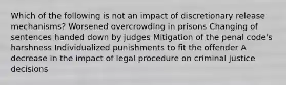 Which of the following is not an impact of discretionary release mechanisms? Worsened overcrowding in prisons Changing of sentences handed down by judges Mitigation of the penal code's harshness Individualized punishments to fit the offender A decrease in the impact of legal procedure on criminal justice decisions