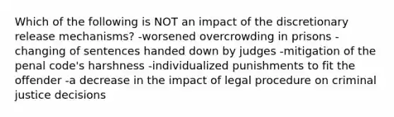 Which of the following is NOT an impact of the discretionary release mechanisms? -worsened overcrowding in prisons -changing of sentences handed down by judges -mitigation of the penal code's harshness -individualized punishments to fit the offender -a decrease in the impact of legal procedure on criminal justice decisions