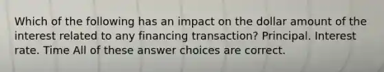 Which of the following has an impact on the dollar amount of the interest related to any financing transaction? Principal. Interest rate. Time All of these answer choices are correct.