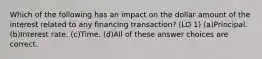 Which of the following has an impact on the dollar amount of the interest related to any financing transaction? (LO 1) (a)Principal. (b)Interest rate. (c)Time. (d)All of these answer choices are correct.