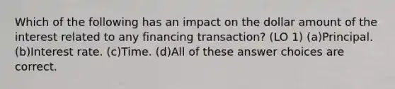 Which of the following has an impact on the dollar amount of the interest related to any financing transaction? (LO 1) (a)Principal. (b)Interest rate. (c)Time. (d)All of these answer choices are correct.