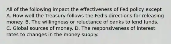 All of the following impact the effectiveness of Fed policy except A. How well the Treasury follows the Fed's directions for releasing money. B. The willingness or reluctance of banks to lend funds. C. Global sources of money. D. The responsiveness of interest rates to changes in the money supply.