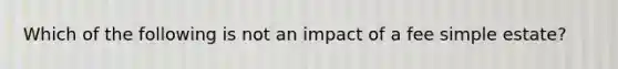 Which of the following is not an impact of a fee simple estate?