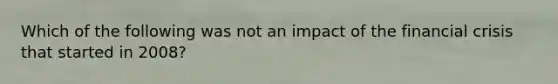 Which of the following was not an impact of the financial crisis that started in 2008?