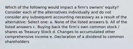 Which of the following would impact a firm's owners' equity? Consider each of the alternatives individually and do not consider any subsequent accounting necessary as a result of the alternative: Select one: a. None of the listed answers b. All of the listed answers c. Buying back the firm's own common stock / shares as Treasury Stock d. Changes to accumulated other comprehensive income e. Declaration of a dividend to common shareholders