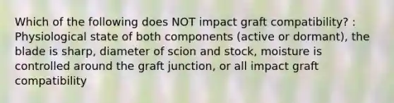 Which of the following does NOT impact graft compatibility? : Physiological state of both components (active or dormant), the blade is sharp, diameter of scion and stock, moisture is controlled around the graft junction, or all impact graft compatibility