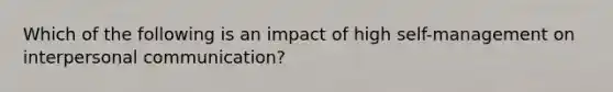 Which of the following is an impact of high self-management on interpersonal communication?