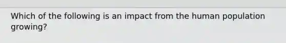 Which of the following is an impact from the human population growing?