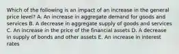 Which of the following is an impact of an increase in the general price level? A. An increase in aggregate demand for goods and services B. A decrease in aggregate supply of goods and services C. An increase in the price of the financial assets D. A decrease in supply of bonds and other assets E. An increase in interest rates