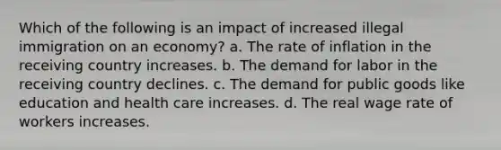 Which of the following is an impact of increased illegal immigration on an economy? a. The rate of inflation in the receiving country increases. b. The demand for labor in the receiving country declines. c. The demand for public goods like education and health care increases. d. The real wage rate of workers increases.