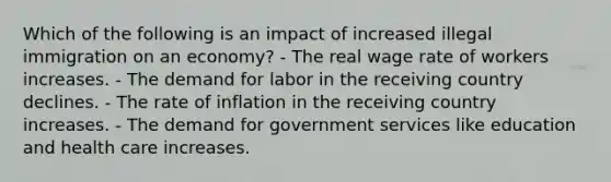 Which of the following is an impact of increased illegal immigration on an economy? - The real wage rate of workers increases. - The demand for labor in the receiving country declines. - The rate of inflation in the receiving country increases. - The demand for government services like education and health care increases.