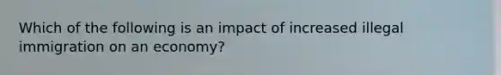 Which of the following is an impact of increased illegal immigration on an economy?