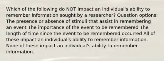 Which of the following do NOT impact an individual's ability to remember information sought by a researcher? Question options: The presence or absence of stimuli that assist in remembering an event The importance of the event to be remembered The length of time since the event to be remembered occurred All of these impact an individual's ability to remember information. None of these impact an individual's ability to remember information.