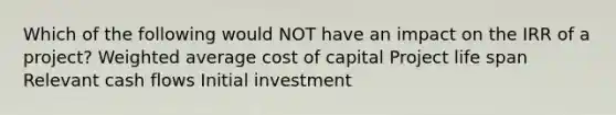 Which of the following would NOT have an impact on the IRR of a project? Weighted average cost of capital Project life span Relevant cash flows Initial investment