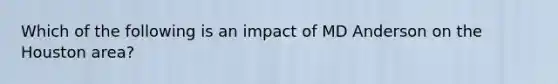 Which of the following is an impact of MD Anderson on the Houston area?