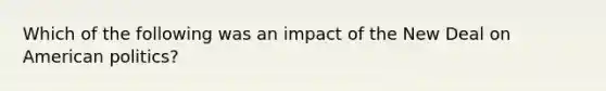 Which of the following was an impact of the New Deal on American politics?