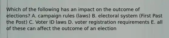 Which of the following has an impact on the outcome of elections? A. campaign rules (laws) B. electoral system (First Past the Post) C. Voter ID laws D. voter registration requirements E. all of these can affect the outcome of an election