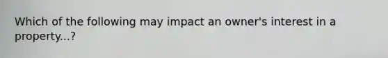 Which of the following may impact an owner's interest in a property...?