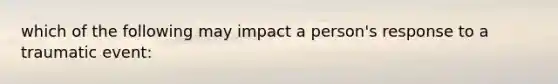 which of the following may impact a person's response to a traumatic event: