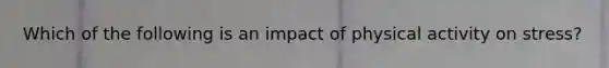 Which of the following is an impact of physical activity on stress?