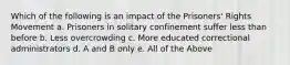 Which of the following is an impact of the Prisoners' Rights Movement a. Prisoners in solitary confinement suffer less than before b. Less overcrowding c. More educated correctional administrators d. A and B only e. All of the Above