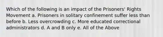 Which of the following is an impact of the Prisoners' Rights Movement a. Prisoners in solitary confinement suffer less than before b. Less overcrowding c. More educated correctional administrators d. A and B only e. All of the Above