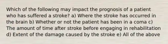 Which of the following may impact the prognosis of a patient who has suffered a stroke? a) Where the stroke has occurred in the brain b) Whether or not the patient has been in a coma c) The amount of time after stroke before engaging in rehabilitation d) Extent of the damage caused by the stroke e) All of the above