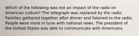 Which of the following was not an impact of the radio on American culture? The telegraph was replaced by the radio. Families gathered together after dinner and listened to the radio. People were more in tune with national news. The president of the United States was able to communicate with Americans.