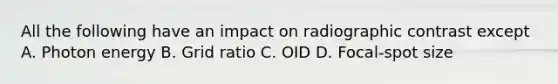 All the following have an impact on radiographic contrast except A. Photon energy B. Grid ratio C. OID D. Focal-spot size