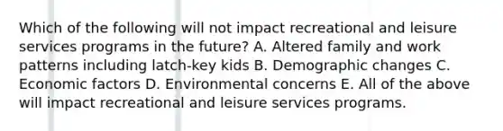 Which of the following will not impact recreational and leisure services programs in the future? A. Altered family and work patterns including latch-key kids B. Demographic changes C. Economic factors D. Environmental concerns E. All of the above will impact recreational and leisure services programs.