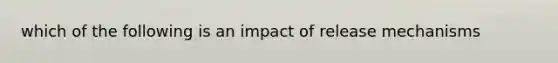 which of the following is an impact of release mechanisms